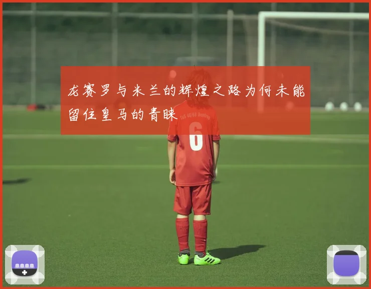 龙赛罗与米兰的辉煌之路为何未能留住皇马的青睐