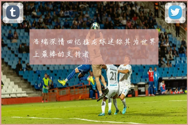 洛瑞深情回忆猛龙球迷称其为世界上最棒的支持者