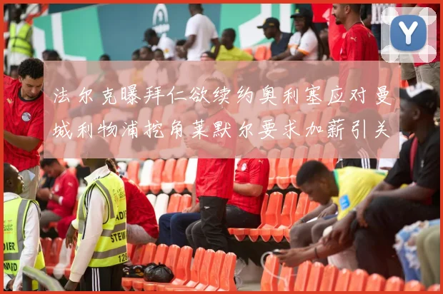 法尔克曝拜仁欲续约奥利塞应对曼城利物浦挖角莱默尔要求加薪引关注