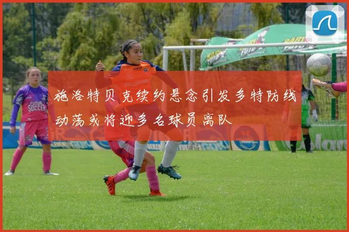 施洛特贝克续约悬念引发多特防线动荡或将迎多名球员离队