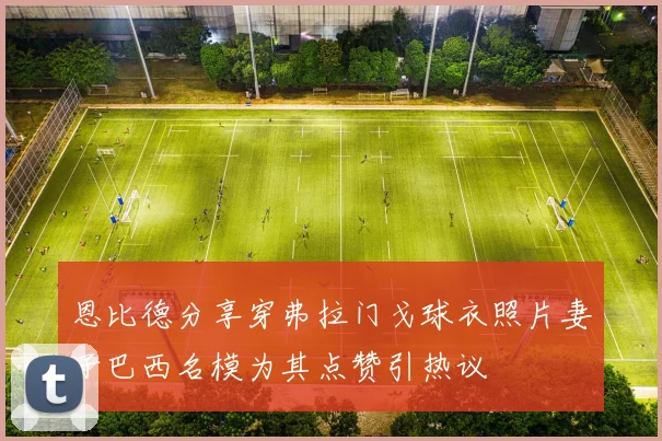 恩比德分享穿弗拉门戈球衣照片妻子巴西名模为其点赞引热议