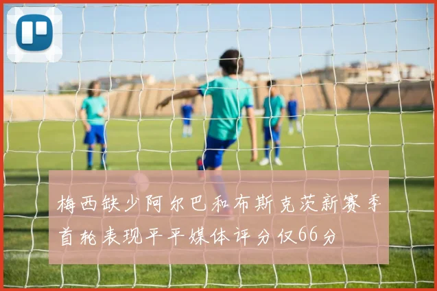 梅西缺少阿尔巴和布斯克茨新赛季首轮表现平平媒体评分仅66分