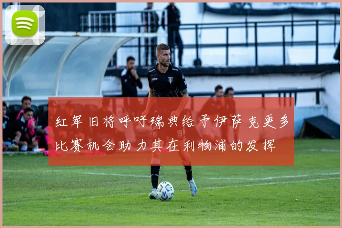 红军旧将呼吁瑞典给予伊萨克更多比赛机会助力其在利物浦的发挥