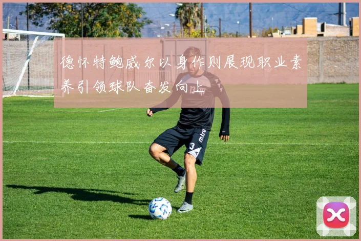 德怀特鲍威尔以身作则展现职业素养引领球队奋发向上