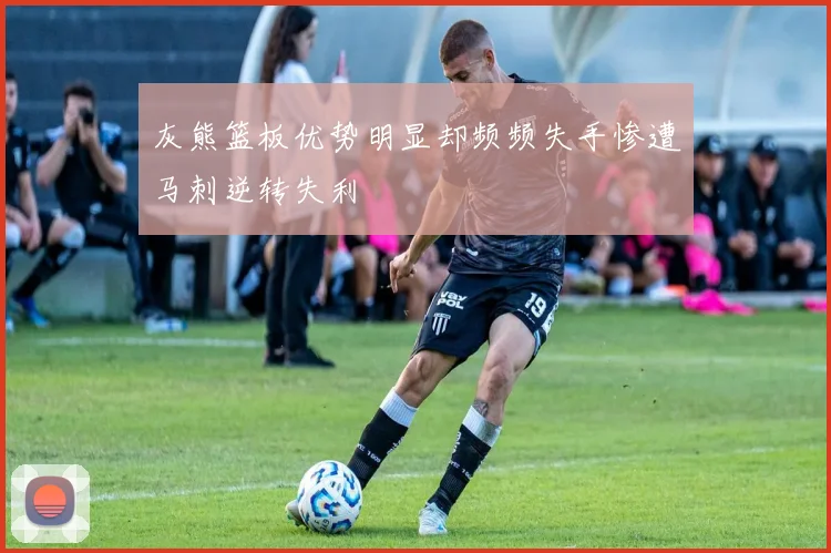 灰熊篮板优势明显却频频失手惨遭马刺逆转失利