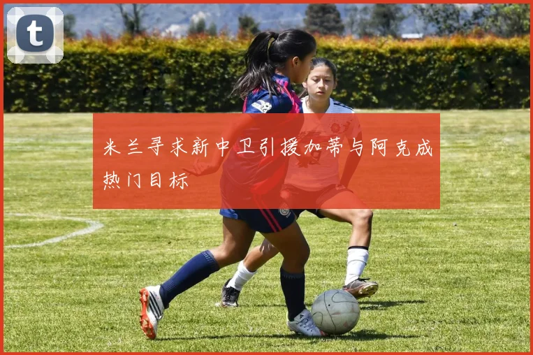 米兰寻求新中卫引援加蒂与阿克成热门目标