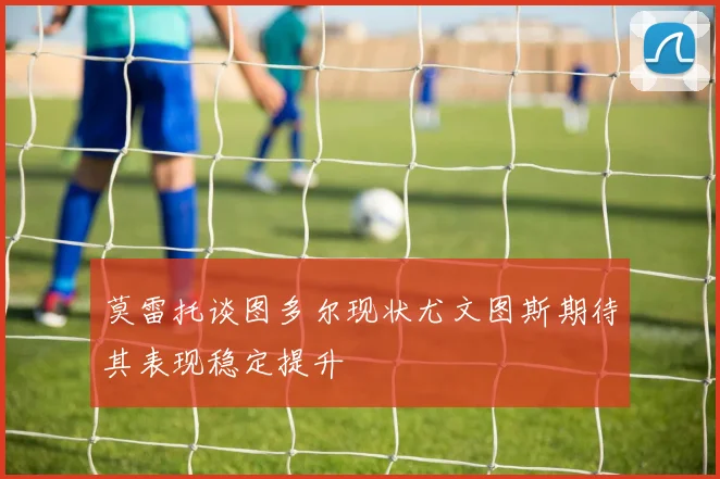 莫雷托谈图多尔现状尤文图斯期待其表现稳定提升