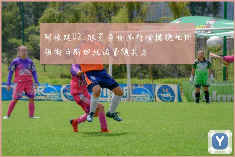 阿根廷U21球员身价排行榜揭晓帕斯领衔马斯坦托诺紧随其后