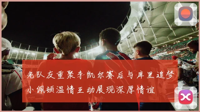 老队友重聚李凯尔赛后与库里追梦小佩顿温情互动展现深厚情谊