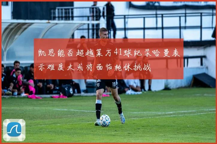 凯恩能否超越莱万41球纪录哈曼表示难度大或将面临轮休挑战