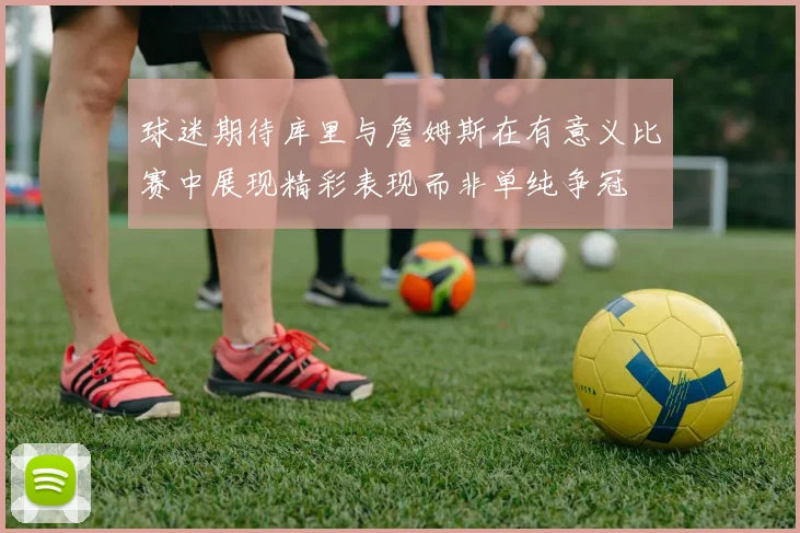 球迷期待库里与詹姆斯在有意义比赛中展现精彩表现而非单纯争冠