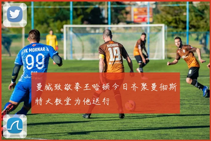 曼城致敬拳王哈顿今日齐聚曼彻斯特大教堂为他送行