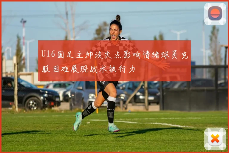 U16国足主帅谈失点影响情绪球员克服困难展现战术执行力