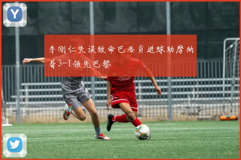 李刚仁失误致命巴洛贡进球助摩纳哥3-1领先巴黎